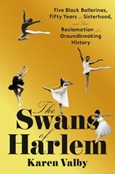 The Swans of Harlem: Five Black Ballerinas, Fifty Years of Sisterhood, and their Reclamation of a Groundbreaking History by Karen Valby